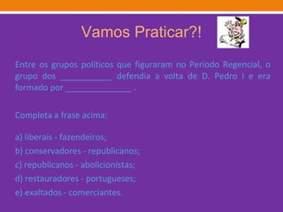 Vamos Praticar?! Entre os grupos políticos que figuraram no Período Regencial, o grupo dos ___________ defendia a volta de D. Pedro I e era formado por ______________ . Completa a frase acima: a) liberais - fazendeiros; b) conservadores - republicanos; c) republicanos - abolicionistas; d) restauradores - portugueses; e) exaltados - comerciantes. 