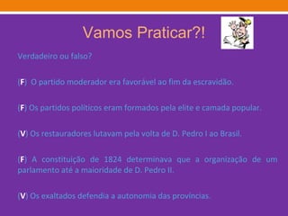 Vamos Praticar?! Verdadeiro ou falso? ( F )  O partido moderador era favorável ao fim da escravidão. ( F ) Os partidos políticos eram formados pela elite e camada popular. ( V ) Os restauradores lutavam pela volta de D. Pedro I ao Brasil. ( F ) A constituição de 1824 determinava que a organização de um parlamento até a maioridade de D. Pedro II. ( V ) Os exaltados defendia a autonomia das províncias. 