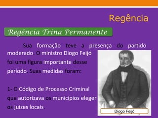 Regência Sua  formação  teve a  presença  do  partido   moderado . O  ministro   Diogo Feijó  foi uma figura  importante  desse período . Suas  medidas  foram:  1- O  Código de Processo Criminal que  autorizava  os  municípios   eleger os  juízes locais .  Diogo Feijó Regência Trina Permanente  
