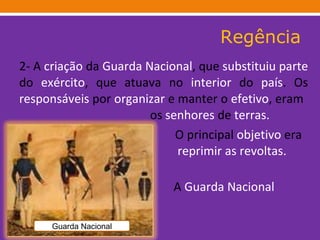 Regência 2- A  criação  da  Guarda Nacional , que  substituiu   parte  do  exército , que atuava no  interior  do  país . Os  responsáveis  por  organizar  e manter o  efetivo , eram    os  senhores  de  terras.  O   principal  objetivo  era     reprimir as revoltas.       A  Guarda Nacional      existiu  até  1922 .  Guarda Nacional 