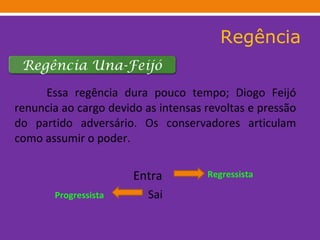 Regência Essa regência dura pouco tempo; Diogo Feijó renuncia ao cargo devido as intensas revoltas e pressão do partido adversário. Os conservadores articulam como assumir o poder. Entra  Sai Progressista Regressista Regência Una-Feijó 