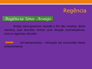 Regência Araújo Lima governou visando o fim das revoltas; desta maneira, suas decisões tinham uma direção centralizadoras, com as seguintes atitudes: Lei Interpretativa – limitação nas concessões feitas anteriormente.  Regência Una- Araújo 