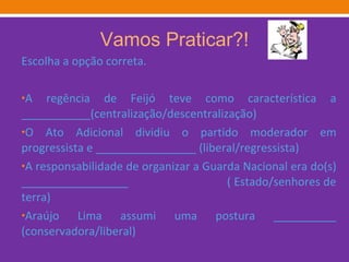 Vamos Praticar?! Escolha a opção correta. A regência de Feijó teve como característica a ___________(centralização/descentralização) O Ato Adicional dividiu o partido moderador em progressista e ________________ (liberal/regressista) A responsabilidade de organizar a Guarda Nacional era do(s) _________________  ( Estado/senhores de terra)  Araújo Lima assumi uma postura __________ (conservadora/liberal)  
