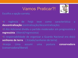 Vamos Praticar?! Escolha a opção correta. A regência de Feijó teve como característica a  descentralização  (centralização/descentralização ) O Ato Adicional dividiu o partido moderador em progressista e  regressista . (liberal/regressista) A responsabilidade de organizar a Guarda Nacional era do(s)  senhores de terra .  ( Estado/senhores de terra)  Araújo Lima assumi uma postura  conservadora  (conservadora/liberal)  