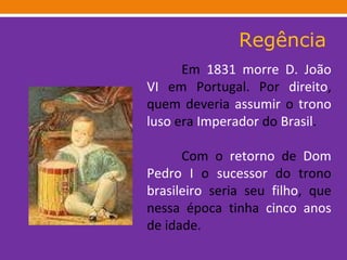 Regência Em  1831   morre   D. João VI  em Portugal. Por  direito , quem deveria  assumir  o  trono   luso  era  Imperador  do  Brasil . Com o  retorno  de  Dom Pedro I  o  sucessor  do trono  brasileiro  seria seu  filho , que nessa época tinha  cinco   anos  de idade. 