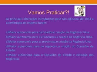 Vamos Praticar?! As principais alterações introduzidas pelo Ato adicional de 1834 a Constituição do Império foram: a)Maior autonomia para os Estados e criação da Regência Trina. b)Maior autonomia para as Províncias a criação da Regência Trina. c)Maior autonomia para as províncias e criação da Regência Una. d)Maior autonomia para os regentes a criação do Conselho de Estado. e)Maior autonomia para o Conselho de Estado e extinção das Regências. 