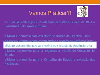 Vamos Praticar?! As principais alterações introduzidas pelo Ato adicional de 1834 a Constituição do Império foram: a)Maior autonomia para os Estados e criação da Regência Trina. b)Maior autonomia para as Províncias a criação da Regência Trina. c)Maior autonomia para as províncias e criação da Regência Una. d)Maior autonomia para os regentes a criação do Conselho de Estado. e)Maior autonomia para o Conselho de Estado e extinção das Regências. 