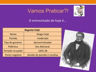 Vamos Praticar?! O entrevistado de hoje é... Regente Feijó Nome Diogo Feijó Partido moderado Tipo de governo  descentralizador Polêmica  Ato Adicional  Período no poder 1835-38 Ponto negativo divisão do partido e revoltas 