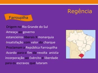 Regência Origem no  Rio Grande do Sul Ameaça  ao  governo estancieiros  liberais X  monarquia Insatisfação  com  valor  do  charque   Proclamam a  República   Farroupilha Acordo  para o  fim  da  revolta :  anistia , incorporação  ao  Exército  e  liberdade   para os  escravos  que  lutaram   Farroupilha 
