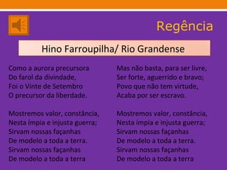 Regência Como a aurora precursora Do farol da divindade, Foi o Vinte de Setembro O precursor da liberdade. Mostremos valor, constância, Nesta ímpia e injusta guerra; Sirvam nossas façanhas De modelo a toda a terra. Sirvam nossas façanhas De modelo a toda a terra Mas não basta, para ser livre, Ser forte, aguerrido e bravo; Povo que não tem virtude, Acaba por ser escravo. Mostremos valor, constância, Nesta ímpia e injusta guerra; Sirvam nossas façanhas De modelo a toda a terra. Sirvam nossas façanhas De modelo a toda a terra Hino Farroupilha/ Rio Grandense  