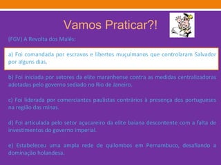 Vamos Praticar?! (FGV) A Revolta dos Malês: a) Foi comandada por escravos e libertos muçulmanos que controlaram Salvador por alguns dias. b) Foi iniciada por setores da elite maranhense contra as medidas centralizadoras adotadas pelo governo sediado no Rio de Janeiro. c) Foi liderada por comerciantes paulistas contrários à presença dos portugueses na região das minas. d) Foi articulada pelo setor açucareiro da elite baiana descontente com a falta de investimentos do governo imperial. e) Estabeleceu uma ampla rede de quilombos em Pernambuco, desafiando a dominação holandesa. 