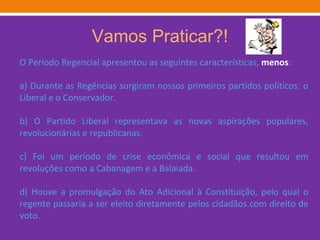 Vamos Praticar?! O Período Regencial apresentou as seguintes características,  menos : a) Durante as Regências surgiram nossos primeiros partidos políticos: o Liberal e o Conservador. b) O Partido Liberal representava as novas aspirações populares, revolucionárias e republicanas. c) Foi um período de crise econômica e social que resultou em revoluções como a Cabanagem e a Balaiada. d) Houve a promulgação do Ato Adicional à Constituição, pelo qual o regente passaria a ser eleito diretamente pelos cidadãos com direito de voto. 