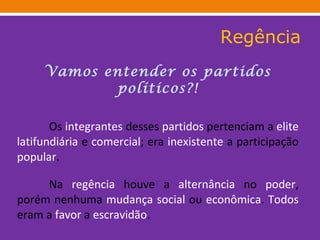 Regência Vamos entender os partidos políticos?! Os  integrantes  desses  partidos  pertenciam a  elite   latifundiária  e  comercial ; era  inexistente  a participação  popular . Na  regência  houve a  alternância  no  poder , porém nenhuma  mudança   social  ou  econômica .  Todos  eram a  favor  a  escravidão . 