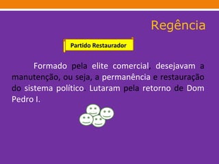 Regência Formado  pela  elite   comercial ,  desejavam  a manutenção, ou seja, a  permanência  e restauração do  sistema   político .  Lutaram  pela  retorno  de  Dom Pedro I.   Partido Restaurador 