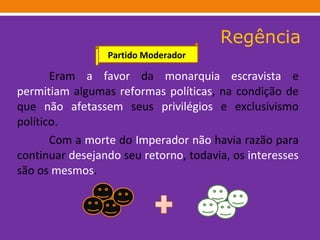 Regência Eram  a favor  da  monarquia   escravista  e  permitiam  algumas  reformas   políticas , na condição de que  não   afetassem  seus  privilégios  e exclusivismo político.  Com a  morte  do  Imperador   não  havia razão para continuar  desejando  seu  retorno , todavia, os  interesses  são os  mesmos .    Partido Moderador 