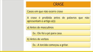 CRASE
Casos em que não ocorre crase
A crase é proibida antes de palavras que não
apresentam o artigo a(s).
a) Antes de masculinos
Ex.: Ele foi a pé para casa.
b) Antes de verbos
Ex.: A torcida começou a gritar.
 