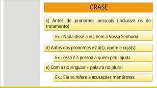 CRASE
c) Antes de pronomes pessoais (inclusive os de
tratamento)
Ex.: Nada disse a ela nem a Vossa Senhoria.
d) Antes dos pronomes esta(s), quem e cuja(s)
Ex.: essa é a pessoa a quem pedi ajuda.
e) Com a no singular + palavra no plural
Ex.: Ele se refere a acusações mentirosas.
 