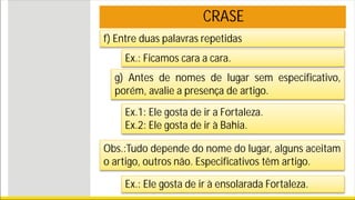 CRASE
f) Entre duas palavras repetidas
Ex.: Ficamos cara a cara.
g) Antes de nomes de lugar sem especificativo,
porém, avalie a presença de artigo.
Ex.1: Ele gosta de ir a Fortaleza.
Ex.2: Ele gosta de ir à Bahia.
Obs.:Tudo depende do nome do lugar, alguns aceitam
o artigo, outros não. Especificativos têm artigo.
Ex.: Ele gosta de ir à ensolarada Fortaleza.
 