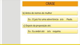 CRASE
c) Depois da preposição até.
Ex.: Eu andei até à/a esquina.
b) Antes de nomes de mulher
Ex.: O juiz fez uma advertência à/a Paula.
 