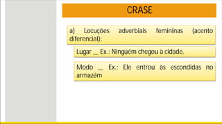 CRASE
a) Locuções adverbiais femininas (acento
diferencial):
Lugar _ Ex.: Ninguém chegou à cidade.
Modo _ Ex.: Ele entrou às escondidas no
armazém
 