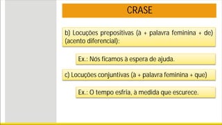 CRASE
b) Locuções prepositivas (à + palavra feminina + de)
(acento diferencial):
Ex.: Nós ficamos à espera de ajuda.
c) Locuções conjuntivas (à + palavra feminina + que)
Ex.: O tempo esfria, à medida que escurece.
 