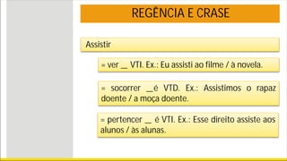 REGÊNCIA E CRASE
Assistir
= ver _ VTI. Ex.: Eu assisti ao filme / à novela.
= socorrer _é VTD. Ex.: Assistimos o rapaz
doente / a moça doente.
= pertencer _ é VTI. Ex.: Esse direito assiste aos
alunos / às alunas.
 