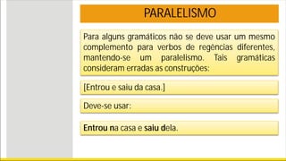 PARALELISMO
Para alguns gramáticos não se deve usar um mesmo
complemento para verbos de regências diferentes,
mantendo-se um paralelismo. Tais gramáticas
consideram erradas as construções:
[Entrou e saiu da casa.]
Deve-se usar:
Entrou na casa e saiu dela.
 