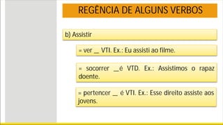 REGÊNCIA DE ALGUNS VERBOS
b) Assistir
= ver _ VTI. Ex.: Eu assisti ao filme.
= socorrer _é VTD. Ex.: Assistimos o rapaz
doente.
= pertencer _ é VTI. Ex.: Esse direito assiste aos
jovens.
 