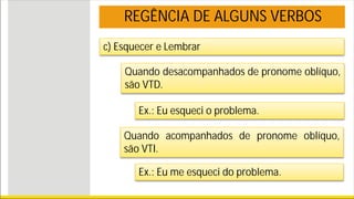 REGÊNCIA DE ALGUNS VERBOS
c) Esquecer e Lembrar
Quando desacompanhados de pronome oblíquo,
são VTD.
Ex.: Eu esqueci o problema.
Quando acompanhados de pronome oblíquo,
são VTI.
Ex.: Eu me esqueci do problema.
 