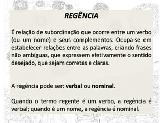 REGÊNCIA
É relação de subordinação que ocorre entre um verbo
(ou um nome) e seus complementos. Ocupa-se em
estabelecer relações entre as palavras, criando frases
não ambíguas, que expressem efetivamente o sentido
desejado, que sejam corretas e claras.
A regência pode ser: verbal ou nominal.
Quando o termo regente é um verbo, a regência é
verbal; quando é um nome, a regência é nominal.
 