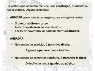 Há verbos que admitem mais de uma construção, mudando ou
não o sentido. Alguns exemplos:
- ABDICAR (possui mais de uma regência, sem alteração de sentido)
• O diretor abdicou o cargo.
• A escritora abdicou de seus direitos.
• Em 15 de novembro, os parlamentares abdicaram.
- AGRADAR
• No sentido de acariciar, é transitivo direto:
A garota agradava o seu cãozinho.
• No sentido de contentar, satisfazer, é transitivo indireto:
O desfile de moda agradou ao público.
 