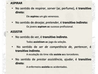 - ASPIRAR
• No sentido de respirar, sorver (ar, perfume), é transitivo
direto:
Ele aspirou um gás venenoso.
• No sentido de desejar, pretender, é transitivo indireto:
Os jovens aspiram ao sucesso profissional.
- ASSISTIR
• No sentido de ver, é transitivo indireto.
Todos assistiram ao jogo da seleção.
• No sentido de ser de competência de, pertencer, é
transitivo indireto.
A escalação do time não assiste aos torcedores.
• No sentido de prestar assistência, ajudar, é transitivo
direto:
A enfermeira assistia os acidentados.
 