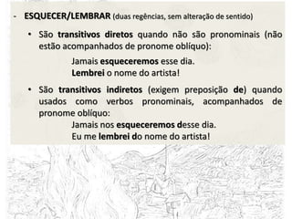 - ESQUECER/LEMBRAR (duas regências, sem alteração de sentido)
• São transitivos diretos quando não são pronominais (não
estão acompanhados de pronome oblíquo):
Jamais esqueceremos esse dia.
Lembrei o nome do artista!
• São transitivos indiretos (exigem preposição de) quando
usados como verbos pronominais, acompanhados de
pronome oblíquo:
Jamais nos esqueceremos desse dia.
Eu me lembrei do nome do artista!
 