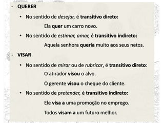 - QUERER
• No sentido de desejar, é transitivo direto:
Ela quer um carro novo.
• No sentido de estimar, amar, é transitivo indireto:
Aquela senhora queria muito aos seus netos.
- VISAR
• No sentido de mirar ou de rubricar, é transitivo direto:
O atirador visou o alvo.
O gerente visou o cheque do cliente.
• No sentido de pretender, é transitivo indireto:
Ele visa a uma promoção no emprego.
Todos visam a um futuro melhor.
 