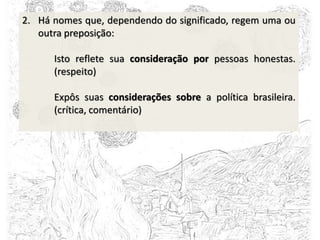 2. Há nomes que, dependendo do significado, regem uma ou
outra preposição:
Isto reflete sua consideração por pessoas honestas.
(respeito)
Expôs suas considerações sobre a política brasileira.
(crítica, comentário)
 