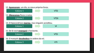 12. Apareceram, um dia, os meus próprios livros.
13. Oferecemos flores à noiva.
14. O hipocondríaco morreu, mas ninguém acreditou.
15. De lá você enxergará o horizonte.
16. O marquês desobedece às ordens do rei.
Coluna 1 VTD
Coluna 2 VTDI
Coluna 1 VI
Coluna 2 VTD
Coluna 3 VTI
 