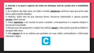 3. Assinale a na qual a regência do verbo em destaque está de acordo com a modalidade
padrão.
Ⓐ Os criadores das fake news, em todo o mundo, obedecem nenhuma regra que prime pela
ética e pelo respeito cidadãos.
Ⓑ Notícias, sejam elas de que natureza forem, tomam-se importantes e apenas quando
servem o bem comum
Ⓒ Todos aspiramos a um mundo no qual a verdade, a transparência e o respeito estejam a
serviço da humanidade.
Ⓓ Pessoas que não pesquisam a origem das notícias pagam a altos preços quando acreditam e
divulgam fake news.
Ⓔ Não esqueça de se as notícias que postadas em suas mídias contemplarão a informação
relevante e digna.
 