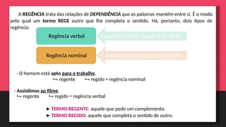 A REGÊNCIA trata das relações de DEPENDÊNCIA que as palavras mantêm entre si. É o modo
pelo qual um termo REGE outro que lhe completa o sentido. Há, portanto, dois tipos de
regência:
• quando o termo regente é um verbo.
Regência verbal
• quando o termo regente é um nome.
Regência nominal
- O homem está apto para o trabalho.
↪ regente ↪ regido = regência nominal
- Assistimos ao filme.
↪ regente ↪ regido = regência verbal
▶TERMO REGENTE: aquele que pede um complemento.
▶TERMO REGIDO: aquele que completa o sentido de outro.
 