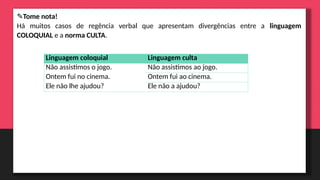 ✎Tome nota!
Há muitos casos de regência verbal que apresentam divergências entre a linguagem
COLOQUIAL e a norma CULTA.
Linguagem coloquial Linguagem culta
Não assistimos o jogo. Não assistimos ao jogo.
Ontem fui no cinema. Ontem fui ao cinema.
Ele não lhe ajudou? Ele não a ajudou?
 