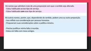 Há nomes que admitem mais de uma preposição sem que o sentido seja alterado.
- Estou habituado a esse tipo de serviço.
- Estou habituado com esse tipo de serviço.
Há outros nomes, porém, que, dependendo do sentido, pedem uma ou outra preposição.
- Isso reflete sua consideração por pessoas honestas.
- Propuseram suas considerações sobre a política mineira.
- Preciso justificar minha falta à reunião.
- Estou em falta com meus amigos.
 