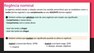 Regência nominal
A regência verbal estuda a relação correta (no sentido prescritivo) que se estabelece entre o
verbo (termo regente) e seu complemento ou seu ADJUNTO (termo regido).
❶ Existem verbos que admitem mais de uma regência sem mudar seu significado:
- Cumpriremos o nosso dever.
- Cumpriremos com o nosso dever.
- José não tarda a chegar.
- José não tarda em chegar.
❷ Existem verbos que mudam seu significado quando se altera a regência:
- Aspirei o aroma das flores. (VTD) - Aspirei a um bom cargo. (VTI)
↪ respirar ↪ desejar, almejar, objetivar
 