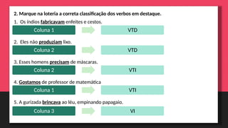 2. Marque na loteria a correta classificação dos verbos em destaque.
1. Os índios fabricavam enfeites e cestos.
2. Eles não produziam lixo.
3. Esses homens precisam de máscaras.
4. Gostamos de professor de matemática
5. A gurizada brincava ao léu, empinando papagaio.
Coluna 1 VTD
Coluna 2 VTD
Coluna 2 VTI
Coluna 1 VTI
Coluna 3 VI
 