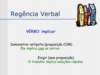 Regência Verbal
VERBO: implicar
Demonstrar antipatia (preposição COM)
Ele implica com os outros.
Exigir (sem preposição)
O trabalho implica soluções rápidas.
 