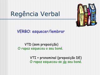 Regência Verbal
VERBO: esquecer/lembrar
VTD (sem preposição)
O rapaz esqueceu o seu boné.
VTI + pronominal (preposição DE)
O rapaz esqueceu-se do seu boné.
 