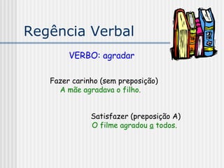 Regência Verbal
VERBO: agradar
Fazer carinho (sem preposição)
A mãe agradava o filho.
Satisfazer (preposição A)
O filme agradou a todos.
 