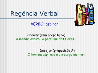 Regência Verbal
VERBO: aspirar
Cheirar (sem preposição)
A menina aspirou o perfume das flores.
Desejar (preposição A)
O homem aspirava a um cargo melhor.
 