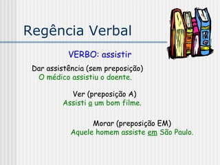 Regência Verbal
VERBO: assistir
Dar assistência (sem preposição)
O médico assistiu o doente.
Ver (preposição A)
Assisti a um bom filme.
Morar (preposição EM)
Aquele homem assiste em São Paulo.
 