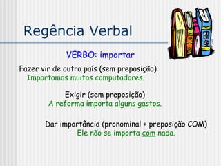 Regência Verbal
VERBO: importar
Fazer vir de outro país (sem preposição)
Importamos muitos computadores.
Exigir (sem preposição)
A reforma importa alguns gastos.
Dar importância (pronominal + preposição COM)
Ele não se importa com nada.
 