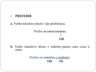 1.   PREFERIR

a. Verbo transitivo direto= dar preferência.

                  Prefiro as cores escuras.
                                      ↑
                                      OD

b. Verbo transitivo direto e indireto=querer uma coisa à
   outra.

               Prefere ser escravo a combater.
                             OD       OI
 