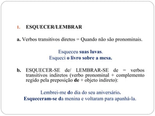 1.   ESQUECER/LEMBRAR

a. Verbos transitivos diretos = Quando não são pronominais.

                    Esqueceu suas luvas.
                Esqueci o livro sobre a mesa.

b. ESQUECER-SE de/ LEMBRAR-SE de = verbos
   transitivos indiretos (verbo pronominal + complemento
   regido pela preposição de + objeto indireto):

           Lembrei-me do dia do seu aniversário.
     Esqueceram-se da menina e voltaram para apanhá-la.
 